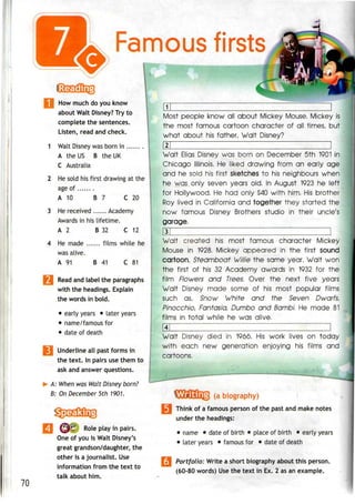 Famous firsts
How much do you know
about Walt Disney? Try to
complete the sentences.
Listen, read and check.
1 Walt Disney was born in
A the US B the UK
C Australia
2 He sold his first drawing at the
age of
A 10 B 7 C 20
3 He received Academy
Awards in his lifetime.
A 2 B 32 C 12
4 He made films while he
was alive.
A 91 B 41 C 81
| Read and label the paragraphs
with the headings. Explain
the words in bold.
• early years • later years
• name/famous for
• date of death
jj Underline all past forms in
the text. In pairs use them to
ask and answer questions.
- A: When was Walt Disney born?
B: On December 5th 1901.
70
Role play in pairs.
One of you is Walt Disney's
great grandson/daughter, the
other is a journalist. Use
information from the text to
talk about him.
1
Most people know all about Mickey Mouse. Mickey is
the most famous cartoon character of all times, but
what about his father, Walt Disney?
|2| 1
Walt Elias Disney was born on December 5th 1901in
Chicago Illinois. He liked drawing from an early age
and he sold his first sketches to his neighbours when
he was only seven years old. In August 1923 he left
for Hollywood, He had only $40 with him, His brother
Roy lived in California and together they started the
now famous Disney Brothers studio in their uncle's
garage,
3 |
Walt created his most famous character Mickey
Mouse in 1928. Mickey appeared in the first sound
cartoon, Steamboat Willie the same year, Walt won
the first of his 32 Academy awards in 1932 for the
film Flowers and Trees. Over the next five years
Walt Disney made some of his most popular films
such as, Snow White and the Seven Dwarfs,
Pinocchio, Fantasia, Dumbo and Bambi, He made 81
films in total while he was alive,
Walt Disney died in 1966, His work lives on today
with each new generation enjoying his films and
cartoons,
Think of a famous person of the past and makenotes
under the headings:
• name • date of birth • place of birth • early years
• later years • famous for • date of death
Portfolio: Write a short biographyabout thisperson.
(60-80 words) Use the text in Ex. 2 as an example.
 