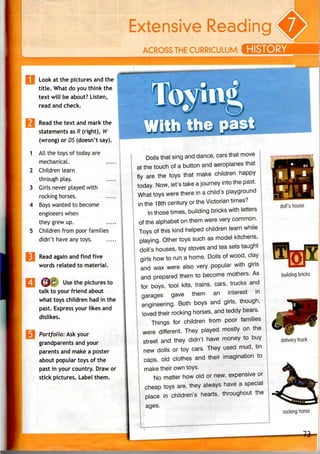 THE U
Look atthepictures and the |
title. What do you think the
text will be about? Listen,
read and check.
Read the text and mark the
statements as R (right), W
(wrong) or DS (doesn't say).
All the toys of today are
mechanical.
Children learn
through play.
Girls never played with
rocking horses.
Boys wanted to become
engineers when
they grew up.
Children from poor families
didn't have any toys.
Read again and find five
words related to material.
@6 Use the pictures to
talk to your friendabout
what toys children had in the
past. Express your likes and
dislikes.
Portfolio: Ask your
grandparents and your
parents and make a poster
about popular toys of the
past in your country. Draw or
stick pictures. Label them.
With
Dolls that sing anddance, cars that move |
at the touch of a button and aeroplanes that j
fly are the toys that make children happy |
today. Now, let's take a journey into the past. j
What toys were there in a child's playground i
in the 18th century or the Victorian times? j
In those times, building bricks with letters i
of the alphabet on them were very common, j
Toys of this kind helped children learn while j
playing. Other toys such as model kitchens, j
j doll's houses, toy stoves and tea sets taught j
I girls how to run a home. Dolls of wood, clay j
I and wax were also very popular with girls j
I and prepared them to become mothers. As |
I for boys, tool kits, trains, cars, trucks and 
I garages gave them an interest in j
j engineering. Both boys and girls, though, j
I loved their rocking horses, and teddy bears. j
I Things for children from poor families
I were different. They played mostly on the
I street and they didn't have money to buy
I new dolls or toy cars. They used mud, tin
I caps, old clothes and their imagination to
I make their own toys.
I No matter how old or new, expensive or
I cheap toys are, they always have a special
! place in children's hearts, throughout the
I ages.
doll's house
building bricks
delivery truck
rocking horse
 