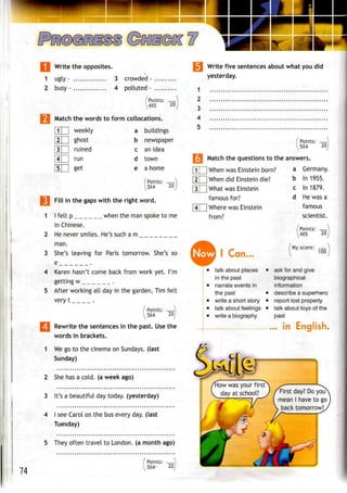 Write the opposites.
1 ugly- 3 crowded-
2 busy- 4 polluted-
V4X5 20
Match the words to form collocations.
| 1 1 | weekly
2 | ghost
|3| | ruined
[4T~ run
a buildings
b newspaper
c an idea
d town
get e a home
Points: —
5X4 20
1
2
3
4
5
74
Fill in the gaps with the right word.
I felt p when the man spoke to me
in Chinese.
He never smiles. He's such am
man.
She's leaving for Paris tomorrow. She's so
e .
Karen hasn't come back from work yet. I'm
getting w .
After working all day in the garden, Tim felt
very t .
Points: -
5X4 20
Rewrite the sentences in the past. Use the
words in brackets.
We go to the cinema on Sundays, (last
Sunday)
2 She has a cold, (a week ago)
3 It's a beautiful day today, (yesterday)
4 I see Carol on the bus every day. (last
Tuesday)
5 They often travel to London, (a month ago)
Points: -
5X4 20
Write five sentences about what you did
yesterday.
1
2
3
4
5
Points: —
5X4 20
3 Match the questions tothe answers.
| 1 1 |When was Einstein born?
|2| |When did Einstein die?
|3| |What was Einstein
famous for?
4 |Where was Einstein
from?
a Germany.
b In 1955.
c In 1879.
d He was a
famous
scientist.
/Points: —
4X5 20
Now I
talk about places
in the past
narrate events in
the past
write a short story
talk about feelings
write a biography
My score:
100
ask for and give
biographical
information
describe a superhero
report lost property
talk about toys of the
past
... In
/fiow was your firstN ^ JL^^
I day atschool? ) fFirst day? Do you
V I/ me
" '
Ifl  b.
mean I have to go 1
back tomorrow?,,
• y
 