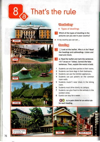 That's the rule
1
2
3
4
**yi
+ Types of dwellings
Which of the types of dwelling in the
pictures can you see in your country?
In my country you can see ...
Q Look at the leaflet. Whois it for? Read
the headings and subheadings. Listen and
read and check.
a) Read the leaflet and mark the sentences
1-8 T (true) or F (false). Correct the false
sentences. Then, explain the words in bold.
Students can only have parties in their rooms.
Students can have dogs in their bedrooms.
Students can use the kitchen appliances.
Students can put posters on the common
room walls.
Students mustn't wear shoes in the dining
room.
Students must drive slowly on campus.
Students can give food to the animals in the
outdoor areas.
Guests can stay for a week.
b) In pairs think for an extra rule
for each heading.
76
university halls
of residence
-
 
