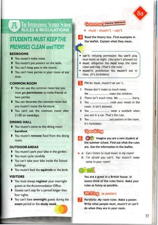 STUDENTSMUSTKEEPTHE
PREMISES CLEANondT/DW
BEDROOMS
I You mustn't make noise.
I You mustn't put posters on the walls.
I You can't keep pets in therooms.
I You can't have parties inyour room at any
time.
COMMON ROOM
I You can use the common room but you
must get permission to invite friends or
have parties.
) Youcandecorate the common room but
you mustn't move the furniture.
I You can't use the common room after
21:00 on weekdays.
DINING HALL
I You mustn't come tothe dining room
barefoot.
I You mustn't remove food from thedining
room.
OUTDOOR AREAS
I You mustn't park your bike in the garden.
I You must cyclecarefully.
) Youcan't take your bike inside the School
buildings.
I You mustn't feed the squirrels orthe birds.
VISITORS
I You must always register your overnight
guests at the Accommodation Office.
I Guests can't stay foraperiod longer than
four nights.
I You can't have overnight guests during the
exam period or the study week.
Grammar
^aWar Reference
pBBBWs*""*1
''1
"*B
""*s
"'
must - mustn't - can't
*• Read the theory box. Find examples in
the leaflet. Explain what they mean.
can't: refusing permission You can't play
loud music at night. (You aren't allowed to)
• must: obligation Vou must keep the room
clean and tidy. (That's the rule)
• mustn't: prohibition You mustn't eat in
class. (It's forbidden)
ill in: must, mustn't or can't.
1 Please don't make so much noise.
We wake the children.
2 There isn't much time. We hurry.
3 You cook your meals in the
room. It isn't allowed.
4 You wear a seatbelt when
you are in a car.That's the rule.
5 You put posters in the room.
It's forbidden.
^U<& Imagine you are a new student at
the summer school. Find out what the rules
are. Use the information in the leaflet.
A: CanI listen to loud music in my room?
B: I'm afraid you can't. You mustn't make
noise in your room!
You are a guest in a British house. In
teams think of the rules there. Make your
rules as funny as possible.
(a poster)
Portfolio: My room rules. Make a poster.
Write what people must, mustn't or can't
do when they are in your room.
77
 