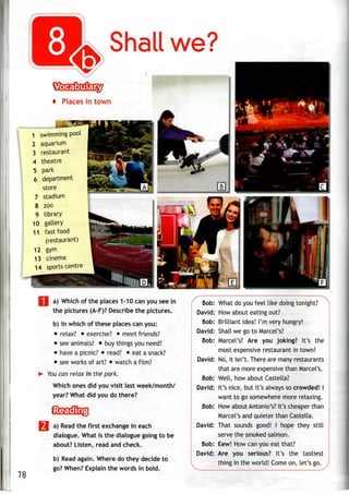 Shall we?
Places in town
swimming pool
aquarium
restaurant
theatre
park
6 department
store
stadium
8 zoo
9 library
10 gallery
11 fast food
(restaurant)
12 gym
13 cinema
14 sports centre
I a) Which of the places 1-10 can you see in
the pictures (A-F)? Describe the pictures.
b) In which of these places can you:
• relax? • exercise? • meet friends?
• see animals? • buy things youneed?
• have a picnic? • read? • eata snack?
• see works of art? • watch a film?
You can relax in the park.
Which ones did you visit last week/month/
year? What did you do there?
78
a) Read the first exchange in each
dialogue. What is the dialogue going to be
about? Listen, read and check.
b) Read again. Where do they decide to
go? When? Explain the words in bold.
Bob: What do you feel like doing tonight?
David: How about eating out?
Bob: Brilliant idea! I'm very hungry!
David: Shall we go to Marcel's?
Bob: Marcel's? Are you joking? It's the
most expensive restaurant in town!
David: No, it isn't. There are manyrestaurants
that are more expensive than Marcel's.
Bob: Well, how about Castella?
David: It's nice, but it's always socrowded! I
want to go somewhere more relaxing.
Bob: How about Antonio's? It's cheaper than
Marcel's and quieter than Castella.
David: That sounds good! I hope they still
serve the smokedsalmon.
Bob: Eew! How can you eat that?
David: Are you serious? It's the tastiest
thing in the world! Come on, let's go.
 