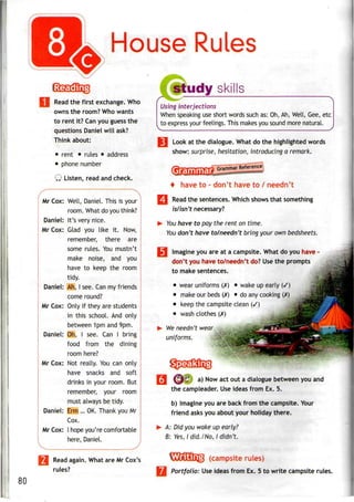 House Rules
Read the first exchange. Who
owns the room? Who wants
to rent it? Canyou guess the
questions Daniel will ask?
Think about:
• rent • rules • address
• phone number
Q Listen, read and check.
Mr Cox: Well, Daniel. This is your
room. What do you think?
Daniel: It's very nice.
Mr Cox: Glad you like it. Now,
remember, there are
some rules. You mustn't
make noise, and you
have to keep the room
tidy.
Daniel: Ah, I see. Can my friends
come round?
Mr Cox: Only if they are students
in this school. And only
between 1pm and 9pm.
Daniel: Oh, I see. Can I bring
food from the dining
room here?
Mr Cox: Not really. You can only
have snacks and soft
drinks in your room. But
remember, your room
must always be tidy.
Daniel: Erm ... OK. Thank you Mr
Cox.
Mr Cox: I hope you're comfortable
here, Daniel.
^
Read again. What are Mr Cox's
rules?
study skills
/"*
Using interjections
When speaking use short words such as: Oh, Ah, Well, Gee, etc
to express your feelings. This makes you sound more natural.
M Look at the dialogue. What do the highlighted words
show: surprise, hesitation, introducing a remark.
+ have to -don't have to/ needn't
Read the sentences. Which shows that something
is/isn't necessary?
You have to pay the rent on time.
You don't have to/needn't bring your own bedsheets.
I Imagine you are at a campsite. What do you have•
don't you have to/needn't do? Usethe prompts
to make sentences.
• wear uniforms (X) • wake upearly (/)
• make our beds (X) • doanycooking (X)
• keep thecampsite clean (/)
• wash clothes(X)
We needn't wear 5
uniforms.
80
^/ a) Now act out a dialogue between you and
the campleader. Useideas from Ex. 5.
b) Imagine you are back from the campsite. Your
friend asks you about your holiday there.
A: Did you wake up early?
B: Yes, I did./No,! didn't.
(campsite rules)
Portfolio: Useideas from Ex. 5 to write campsiterules.
 