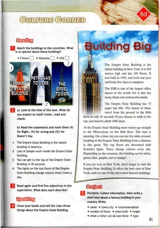 Match the buildings to the countries. What
is so special about these buildings?
1
2
3
a) Look at the title of the text. What do
you expect to read? Listen, read and
check.
b) Read the statements and mark them (R)
for Right, (W) for wrong and (DS) for
Doesn't Say.
The Empire State Building is the tallest
building inAmerica.
Lots of people work inside the Empire State
Building.
You can get to the top of the Empire State
Building in 45 seconds.
The lights on the top floors of the Empire
State Building change colours many times a
day.
Read again and find five adjectives in the
superlative. What does each describe?
Close your books and tell the class three
things about the Empire State Building.
The Empire State Building is the
tallest buildingin New York. It is 443
metres high and has 103 floors. It
was built in 1930, and took one year
and forty-five days to complete.
The ESB is one of the largest office
spaces in the world, but it also has
many shops and restaurants inside.
The Empire State Building has 73
super fast lifts. The fastest of these
travel from the ground to the 80th
floor in only 45 seconds! If you choose to walk to the
top, you need to climb 1860 steps.
At the Empire State Building most visitors go straight
to the Observatory on the 86th floor. The view is
amazing. On a clear day you can see for miles around.
Looking at the Empire State Building from a distance
is also great. The top floors are decorated with
beautiful lights. These change colours every day.
Depending on the occasion, the building can be white,
green, blue, purple, red or orange!
If you are ever in New York, don't forget to visit the
Empire State Building. It offers the best view of New
York, and it is one of the city's most historic buildings.
Portfolio: Collect information,then write a
short text about a famous buildingin your
country. Write:
• name • town/city •recommendation
• number offloors • when built • height
• what avisitor can do/see there • type
81
 