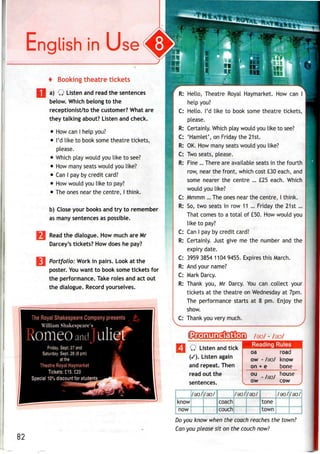 English in
1
+ Booking theatre tickets
a) Q Listen and read the sentences
below. Which belong to the
receptionist/to the customer? What are
they talking about? Listen and check.
• How canI help you?
• I'd like to book some theatre tickets,
please.
• Which play would you like to see?
• How many seats would you like?
• CanI payby credit card?
• How would you like to pay?
• Theones near the centre, I think.
b) Close your books and try to remember
as many sentences as possible.
Read the dialogue. How much are Mr
Darcey's tickets? How does he pay?
Portfolio: Work in pairs. Look at the
poster. Youwant to book some tickets for
the performance. Take roles and act out
the dialogue. Record yourselves.
The Royal Shakespeare Company presents i
William Shakespeare's
omeoand uli@rFriday, Sept. 27 and
Saturday, Sept. 28 (8 pm)
at the
Theatre Royal Haymarket
Tickets: £15,£20
Special 10%discount for students
82
*
;; #*
in
: Hello, Theatre Royal Haymarket. How can
help you?
C: Hello. I'd like to book some theatre tickets,
please.
R: Certainly. Which play would you like to see?
C: 'Hamlet', on Friday the 21st.
R: OK. How many seats would you like?
C: Two seats, please.
R: Fine ... There are available seats in the fourth
row, near the front, which cost £30 each, and
some nearer the centre ... £25 each. Which
would you like?
C: Mmmm ... The ones near the centre, I think.
R: So, two seats in row 11 ... Friday the 21st...
That comes to a total of £50. How would you
like to pay?
C: Can I pay by credit card?
R: Certainly. Just give me the number and the
expiry date.
C: 3959 3854 1104 9455. Expires this March.
R: And your name?
C: Mark Darcy.
R: Thank you,Mr Darcy. You can collect your
tickets at the theatre on Wednesday at 7pm.
The performance starts at 8 pm. Enjoy the
show.
C: Thank you very much.
IIMRS HHBSliC
n__
J20D /so/ - /au/
SSMMMRPPIIII Reading RulesIjjl W 1"I»M.II allU IN.IV
(/). Listen again
and repeat. Then
read out the
sentences.
j/eu/j/au/l I/9C
know coach
now | couch
oa road
ow - /au/ know
on + e bone
ou house
v ow cow j
/[/aq/j J/9O/
jtone [
town
/au/:
•
Do you know when the coach reaches the town?
Can you please sit on the couch now?
 