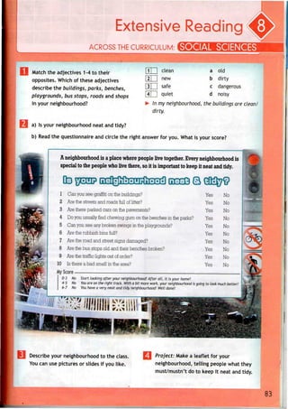 Extensive Reading
ACROSS THE CURRICULUM: SOCIAL SCIENCE
Match the adjectives 1 -4 to their
opposites. Which of these adjectives
describe the buildings, parks, benches,
playgrounds, bus stops, roads and shops
in your neighbourhood?
LU
LU
clean
new
safe
quiet
a
b
c
d
old
dirty
dangerous
noisy
In my neighbourhood, the buildings are clean/
dirty.
a) Is your neighbourhood neat and tidy?
b) Read the questionnaire and circle the right answer for you. What is your score?
A neighbourhood is aplacewhere peoplelive together. Every neighbourhood is
special to the peoplewho live there, so itis important to keepitneatandtidy.
m EFm? R]R{ga3g^^ 03333 B
1 Can you see graffiti on the buildings?
2 Are the streets and roads full oflitter?
3 Arethere parked cars on the pavements?
4 Doyou usually find chewing gum on the benches in the parks?
5 Can you see any broken swings in the playgrounds?
6 Are the rubbish bins full?
7 Arethe road and street signs damaged?
8 Arethe bus stops old and their benches broken?
9 Are the traffic lights out of order?
10 Is there a bad smell in the area?
My __ ___________________^^
0-3 No Start looking after your neighbourhood! After all, it is your home!
f3r"r1rnl •!
Yes
Yes
Yes
Yes
Yes
Yes
Yes
Yes
Yes
Yes
7^
No
No
No
No
No
No
No
No
No
No
4-5 No Youare on the right track. With a bit more work, your neighbourhood is going to look much better! j
6-7 No You have a very neat and tidy neighbourhood! Well done!
Describe your neighbourhood to the class.
You can use pictures or slides if you like.
J|| Project: Make a leaflet for your
neighbourhood, telling people what they
must/mustn't do to keep it neat and tidy.
83
 