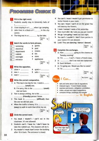 Fill in the right word.
^
1 Students usually stay in University halls of
r .
2 I love staying in a t when I go camping.
3 John lives in a block of f in the city
centre.
4 The king was inac by the lake.
(Points: ——
4X3
7M Match the words to formphrases.
1
2
3
2
3
4
12
3L
IE
IE
4E
"sT
"6T
] swimming
] electrical
] department
] rubbish
] overnight
] entrance
a
b
c
d
e
f
guests
pool
tickets
bin
store
appliances
/Points:
6X3 18
Write the opposltes.
clean * 4
new * 5
neat * .
quiet
safe #
I Points:
5X2 10
Write the correct comparative.
A: This top is too big for me. I need a
(small) one.
B: I'm sorry, this is the (small)
size we have.
Tom is always smiling. He is the
(friendly) person I know.
This book is (difficult) than
the one we did last year.
When the traffic is heavy, it is
(easy) to walk to work than drive my car.
(Points: —
5X4 20
Circle the correct word.
You must / mustn't / can't eat in the
classroom. It's not allowed!
Students can't / have to / don't have to
take the rubbish out. Thecleaners will do it.
You mustn't / must /can't enter the building
after 10 o'clock. The entrance is closed.
4 You can't / must / mustn't get permission to
invite friends in your room.
5 You can / must / can't sit on the grass!You
will destroy the flowers.
6 I rent / rented / rents a flat yesterday.
7 Howmuch did / do / are you payper month?
8 Wego/ are going / went out last night.
9 You can't / couldn't / don't have parties in
your rooms! It's not allowed.
10 Look! They are dancing / dance / danced.
/Points: —
^10X2 20
|*| Complete the exchanges.
1 A: How going to the cinema on
Tuesday evening?
B: I'm I can't. I have a French class.
2 A: don't we visit Ann tomorrow?
B: Sure! Brilliant !
3 A: I'm going out. Would you like to come?
B: I'd .. .. not.
Now I Can..
(Points: —)
I5X4 20 I
/My score: _
V
100
talk and write about rules &regulations
interpret signs • book theatre tickets
express permission,obligation, prohibition
make, acceptand reject suggestions
compare things, buildings and people
in English
84
There isn t a park
around here.
But that sign says
'Park Here'!
 