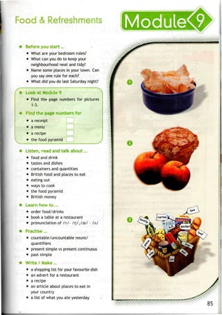 Food &Refreshments
* Before youstart .„
• What areyour bedroom rules?
• What canyoudo to keep your
neighbourhood neat and tidy?
• Name some places in your town. Can
you say one rule for each?
• What did youdo last Saturday night?
——• ~ ~~ ~~ —— • x
• Look atModule 9
• Find the page numbers for pictures
1-3.
^ Find the page numbers for
• a receipt
• amenu
• arecipe
• thefood pyramid
Listen, read andtalk about...
• food anddrink
• tastes and dishes
containers and quantities
British food and places to eat
eating out
• ways tocook
• thefood pyramid
• British money
Learn howto...
• order food/drinks
• book a table at a restaurant
• pronunciation of /n/- /rj/,/33/ - /A/
Practise...
• countable/uncountable nouns/
quantifiers
• present simple vspresent continuous
• past simple
Write / Make...
• a shopping list for your favourite dish
• anadvert for a restaurant
• a recipe
• anarticle about places to eat in
your country
• a list of what youate yesterday
 