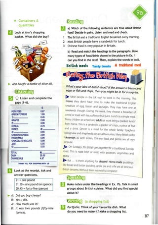 4 Containers &
quantities
Look at Ann's shopping
basket. What did she buy?
Ann bought a bottle of olive oil.
Q Listen andcomplete the
gaps (1-6).
POTATOES
GREEN PEPPERS
1)
GRAPES
2)
CEREAL
HONEY
4)
CHEDDAR CHEESE
FRESH MILK
CHOCOLATE BISCUITS
JAM
I 5)...
TOTAL
CASH
CHANGE DUE
0.87
1.89
0.45
2.00
399
2.79
3)
0.65
2.89
0.86
0.99
0.95
0.50
6)
25.00
4.97
Look at the receipt. Askand
answer questions.
________
£1.10 = one pound ten (pence)
£0.45 = forty-five (pence)
A: Did you buy cheese?
B: Yes,I did.
A: How much was it?
B: It was two pounds fifty-nine
(pence).
a) Which of the following sentences are true about British
food? Decide in pairs. Listen and read and check.
The British eat a traditional English breakfast every morning.
Most British people have a sandwich for lunch.
Chinese food is very popular in Britain.
b) Read and match the headings to the paragraphs. How
many types of food/drink shown in the picture in Ex.1
can you find in the text? Then, explain the words in bold.
British meals Ta«t«tMat« A traditional mealTasty treats
What's your idea of British food? If the answer is bacon and
eggs or fish and chips, then you might be in for a surprise.
Most people in the UK rush to work in the morning. This
means they don't have time to make the traditional English
breakfast of egg, bacon and sausages. They may have one at
weekends though. During the week, they choose a breakfast of
cereal or toast with tea, coffee or fruit juice. Lunch isa simple meal.
Many children at school and adults at work bring a 'packed lunch'
from home. This is a sandwich, a packet of crisps, a piece of fruit
and a drink. Dinner is a meal for the whole family. Spaghetti
bolognaise and shepherd's pie are all favourites. Many British order
takeaways as well! Indian, Chinese food and pizzas are all very
popular.
^ On Sun.d_§vjs.jhpJr[Ti^^flt
it3yelfter'toTa traditional Sunday
roast. This is roast beef or lamb with potatoes, vegetables and
gravy.
|>- But ... is there anything for dessert? Home-made puddings
like bread and butter pudding, apple pie and trifle are all delicious
British desserts. Without them no meal is complete!
[•I Make notes under the headings in Ex.7b. Talk in small
groups about British cuisine. What did you find special
about it?
VamU[j (a
shopping list)
Portfolio: Think of your favourite dish. What
do you need to make it? Make a shopping list.
87
 
