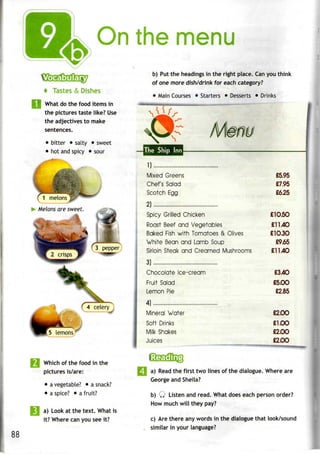 On the menu
t Tastes & Dishes
What do the food items in
the pictures taste like? Use
the adjectives to make
sentences.
• bitter • salty • sweet
• hotand spicy • sour
Melons are sweet.
'^4ceteryj
5 lemons/
Which of the food in the
pictures is/are:
• avegetable? • a snack?
• a spice? • a fruit?
a) Look at the text. What is
it? Where can you see it?
b) Put the headings in the right place. Can you think
of one more dish/drink for each category?
• Main Courses • Starters • Desserts • Drinks_
/•*
The Ship Inn
Mixed Greens £5.95
Chef's Salad £7.95
Scotch Egg £655
2)
Spicy Grilled Chicken £1050
Roast Beef and Vegetables £1140
Baked Fish with Tomatoes & Olives £10.30
White Bean and Lamb Soup £9:65
Sirloin Steak and Creamed Mushrooms £1140
3)
Chocolate Ice-cream £340
Fruit Salad £5.00
Lemon Pie £2.85
4)
Mineral Water £2.00
Soft Drinks £1.00
Milk Shakes £2.00
Juices £2.00
w*m a) Read the first two lines of the dialogue. Where are
George and Sheila?
b) Q Listen and read. What does each person order?
How much will they pay?
c) Are there any words in the dialogue that look/sound
similar in your language?
 