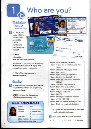 Who are you?
No: 406
Name: JM MARRKK
SOW : a MANMMON SMGH
DOB: 26/12/1973
ADD: 3582.AZAD NAGAR
PUTUGHAR
AMWTSAR
VALD UPTO 26/12/2020
Holder is licenced to drive
vehicles of the above descreption
BOB
4 Forms of
identification
a) Look at the
cards. Which is
a credit card?
an identity
card? a
membership
card? a driving
licence?
b) What
information
from the list is on each card?
• full name • home address • nationality
• identification number • expiry date
• telephone number • postcode
c) Where/When do you need a
membership card?
E
| a) Read thefirst exchange. Who are the
people talking? Where are they? Read,
listen and check.
@6 b) Read the dialogueand
complete the membership card.
VIDEOWORLD ^
Name: Jane
Surname: 1)
Address: 10,Peartree Road,
2)
Postcode: 3)
Phone Number: 4)
Membership Number: 2200
Penny: Hello, how can I help you?
Jane: I would like to join the video club,
please.
Penny: Of course. What's your name?
Jane: Jane Harris.
Penny: Right, how do you spell that?
Jane: J-A-N-E H-A-double R-I-S
Penny: Thank you, and what's your home
address?
Jane: I live with my grandmother.
Penny: That's fine. Give me hers.
Jane: OK. It's 10 Peartree Road, London.
Penny: And your postcode?
Jane: SW1 4TA
Penny: What's your telephone number?
Jane: It's 020 7125 9990.
Penny: That's it for now. Here's your card.
Jane: Thank you very much. Goodbye.
V ^
c) Explain the words/phrases in bold then
in pairs act out the dialogue.
Read again. What are these numbers?
1 10 2 71259990 3 5w14TA
 