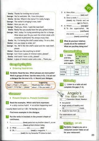 Sheila: Thanks for inviting me to lunch.
George: You're welcome. Oh, I love this place.
Sheila: Me too. Where'sthe menu? I'm really hungry.
George: Thewaiter's bringing it now, look!
Waiter: Here you are, sir.
George: Thankyou. Hmm, Iwant the roast beef.
Sheila: Really? But you usually have the spicy grilled chicken.
George: Well, today I'm trying something else for achange.
What about you? Doyou want the sirloin steak with
creamed mushrooms? Youalways enjoy that.
Sheila: No, I'm having the chef's salad today. I'm on a diet.
Waiter: Are you ready to order, sir?
George: Yes.We'd like the chef's salad and the roast beef,
please.
Waiter: Would you like anything to drink?
George: Can I have a glass of mineral water, please?
Sheila: And could I have a cola, please?
Waiter: A glass of mineral water and a cola ...Thankyou.
* Ordering food/drinks
Portfolio: Read the box. Which phrasesare more polite?
Work in groups of three. Use the menu in Ex. 3 to act out
a dialogue like the one in Ex. 4. Record your dialogue.
Requesting
May I ...?/Can I ...?/l want
.Could I ...?/l'd like ..., please.
Suggesting
Would you like ...?/How
about ...?/Do you want...?
* Present Simple vs. Present Continuous
I Read the examples. Which verb form expresses:
• adaily routine/habit? • an action happening now?
/ usually have lunch at 1:00. I'm having lunch now.
Find more examples in the dialogue.
Q Putthe verbs in brackets in the present simple or
continuous.
1 I (love) pasta but my brother doesn't, so we
(have) grilled chicken today.
2 A: What you (do)?
B: Oh, I (read) a magazine. I
(wait) for my favourite TVshow to start.
3 A: How often
you (eat) out?
B: Onceaweek.I
(meet) my friends and we
(go) to Tony's.
4 A: Where (you/go)?
B: To the supermarket. We
(not/have)
any pasta you
(want) something?
i What do you/your relatives
usually do at the weekend?
What are you/they doing now?
CteGDOGD
Q Listen
n - /n/ lemon,
and tick. now
Listen again j n + k, g /rj/
and repeat, thing, drink
thanks
inviting
melon
/n/ 7rj/
want
king
never
/n/ /n/
I Q Listen to a radio ad and
complete the gaps (1-4).
Angelo's
Fine Italian Food
Clarendon Street, Newton
live pianist
large variety of healthy and
|2| 1meals
meals for two from 3
For reservationscall
Wntini (an ad)
Portfolio: Imagine you are a
restaurant owner! Make an ad
for your restaurant!
89
 