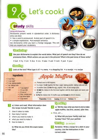 Let's cook!
study skills
Using dictionaries
Dictionaries present words in alphabetical order. A dictionary
entry can show
• howa word is pronounced. »what part of speech it is.
• a simple explanation. •anexample sentence.
Use dictionaries while you learn a foreign language. This will
help you expand your vocabulary.
Use your dictionaries to explain the words below. What part of speech are they? How do we
pronounce them. Which actions can you see in the pictures? What is the past tense of these verbs?
• boil • fry • stir • dice • mix • bake • add • melt • peel • pour
Look at the text? What type isit? • a menu • a shopping list • a receipt • a recipe
Ingredients
»2 cups flour
• '/2 cup sugar
> 1Vz tsp. baking powder
• 1 tsp. bakingsoda
• Yztsp. salt , i cup yoghurt
' 1 egg . 1/4cup m^
Muffins
• Preheat oven to400degrees.
• Ina bowl, 1) stir together theflour, sugar, baking powder, baking soda and salt.
• Inanother bowl, 2) mixthe egg, yoghurt, milk, oil andorange juice.
• 3) Add the mixture to the first bowl together with the diced apple and raisins and
• 2tbsp. orange juice
• 1cup diced apple
• 1
Acup raisins
4) Put the mixture into 16 muffin cups and 5) bake for 20-24 minutes.
Preparation:!5 min. Cooking: 20-24 min Portions: 16
a) Listen and read. What information does
the recipe include? Decide in pairs.
1 time it takes to make
2 how many it serves
3 where you need to make it
4 what you need to make it
5 how to make it
b) What do you think this snack tastes
like?
90
a) Tell the class what you have to do to make
apple muffins. Use first, second, after that.
First, stir...
b) What did you/your family cook last
Sunday? How? Tell your partner.
^AjtffillQ (a recipe)
Portfolio: Write a recipe for a dish in your
country. List the instructions in the
correct order.
 