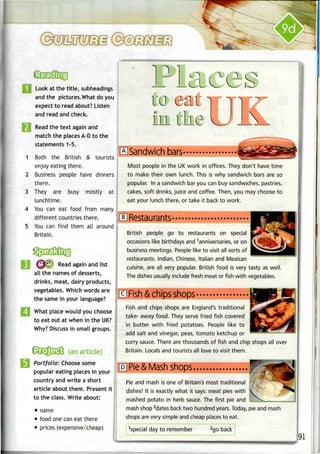 1
2
3
4
5
I
Look at the title, subheadings
and the pictures.What do you
expect to read about? Listen
and read and check.
Read the text again and
match the places A-Dto the
statements 1-5.
Both the British & tourists
enjoy eating there.
Business people have dinners J
there.
They are busy mostly at 
lunchtime.
You can eat food from many
different countries there.
You can find them all around
Britain.
Read again and list
all the names of desserts,
drinks, meat, dairy products,
vegetables. Which words are
the same in your language?
What place would you choose
to eat out at when in theUK?
Why? Discuss in small groups.
! • i. ; . ."• : •..>'.r;
Portfolio: Choose some
popular eating places in your
country and write a short
article about them. Present it
to the class. Write about:
• name
• food onecaneat there
• prices (expensive/cheap)
Sandwich bars
Most people in the UK work in offices. They don't have time
to make their own lunch. This is why sandwich bars are so
popular. In a sandwich bar you can buy sandwiches, pastries,
cakes, soft drinks, juice and coffee. Then, you may choose to
eat your lunch there, or take it back to work.
Restaurants-
British people go to restaurants on special
occasions like birthdays and Anniversaries, or on
business meetings. People like to visit all sorts of
restaurants. Indian, Chinese, Italian and Mexican
cuisine, are all very popular. British food is very tasty as well.
The dishes usually include fresh meat or fish with vegetables.
Fish &chips shops
Fish and chips shops are England's traditional
take- away food. They serve fried fish covered
in butter with fried potatoes. People like to
add salt and vinegar, peas, tomato ketchup or
curry sauce.There are thousands of fish and chip shops all over
Britain. Locals and tourists all love to visit them.
Pie &Mash shops,
Pie and mash is one of Britain's most traditional
dishes! It is exactly what it says: meat pies with 
mashed potato in herb sauce. The first pie and __^_..__ „
mash shop 2
dates back two hundred years.Today,pie and mash
shops are very simple and cheap places to eat.
1
special day to remember 2
go back
91
 