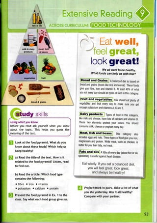 fats & oils
milk & dairy {meat, fish*
products t & beans
vegetables fruit
bread & grains
study skills
Using what you know
Before you read ask yourself what you know
about the topic. This helps you guess the
meaning of the text.
Look at the food pyramid. What do you
know about these foods? Which help us
keep healthy?
|H a) Read the title of the text. How isit
related to the food pyramid? Listen, read
to find out.
b) Read the article. Which food type
contains the following:
• fibre • iron • vitamin
• potassium • calcium • protein
i Present the food pyramid in Ex. 1 to the
class. Say what each food group gives us.
'
CHNOLO
Eat well
eel great,
look great!
We all want to be healthy.
What foods can help us with that?
Bread and Grains A balanced diet is basedon
bread and grains (foods like rice and cereal). Thesefoods
give you fibre, iron and vitamin B. At least 40% of what
you eat every day should betypes of food in this category.
JFruffan¥vegetables] YOU should eat plenty of
vegetables and fruit every day to make sure you get
enough potassium and vitamins A, C and E.
[Dairy products] Types of food in this category,
like milk and cheese, have lots of calcium and vitamin D.
These two elements protect your bones. You should
consume milk, cheeseor yoghurt everyday.
Meat, fish and beans This category also
includes eggs and nuts. Thesetypes of food give you iron,
magnesium and protein. While meat, such as chicken, is
better for you than fatty, red meat.
Fats and oils A little oil every day (about five or six
spoonfuls) is useful against heartdisease.
Eat wisely. If you eat a balanced diet,
you will feel great, look great,
and always be healthy!
i Prq/ect:Work in pairs. Make a list of what
you ate yesterday. Wasit all healthy?
Compare with your partner.
 