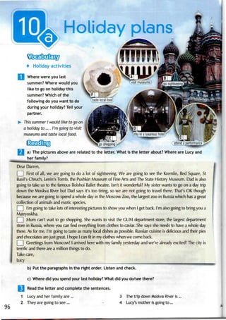 Holiday plans
4 Holiday activities
| Where were youlast
summer? Where would you
like to go on holiday this
summer? Which of the
following do you want to do
during your holiday? Tellyour
partner.
This summer I would like to go on
a holiday to.... I'm go/ng to visit
museums and taste local food.
nrnro
a) The pictures above are related to the letter. What is the letter about? Where are Lucy and
her family?
Dear Darren,
First of all, we are going to do a lot of sightseeing. We are going to see the Kremlin, Red Square, St
Basil's Chruch, Lenin's Tomb, the Pushkin Museum of Fine Arts and The State History Museum. Dad isalso
going to take us to the famous Bolshoi Ballet theatre. Isn't it wonderful? My sister wants to go on a day trip
down the Moskva River but Dad says it's too tiring, so we are not going to travel there. That's OK though
because we are going to spend a whole day in the Moscow Zoo,the largest zoo in Russia which hasa great
collection of animals and exotic species.
I'm going to take lots of interesting pictures to show you when I get back. I'm also going to bring you a
Matryoskha.
Mum can't wait to go shopping. Shewants to visit the GUM department store, the largest department
store in Russia, where you can find everything from clothes to caviar. She says she needs to have a whole day
there. As for me, I'm going to taste as many local dishes as possible. Russian cuisine is delicious and their pies
and chocolates are just great. I hope I canfit in my clothes when we come back.
Greetings from Moscow! I arrived here with my family yesterday andwe're already excited! Thecity is
terrific and there are a million things to do.
Take care,
Lucy
b) Put the paragraphs in the right order. Listen and check.
c) Where did you spend your last holiday? What did you do/see there?
Read the letter and complete the sentences.
1 Lucy and her family are ... 3 The trip down Moskva River is
96
2 They are going to see... 4 Lucy's mother is going to...
 