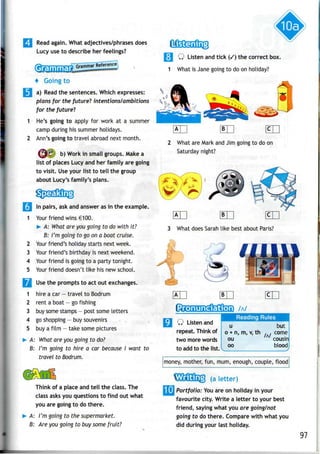 2
3
4
5
Read again. What adjectives/phrases does
Lucy use to describe her feelings?
+ Going to
a) Read the sentences. Whichexpresses:
plans for the future! intentions/ambitions
for the future!
He's going to apply for work at a summer
camp during his summer holidays.
Ann's going to travel abroad next month.
^^ b)Work in small groups. Make a
list of places Lucy and her family are going
to visit. Use your list to tell the group
about Lucy's family's plans.
In pairs, ask and answer asin the example.
Your friend wins €100.
^ A: What are yougoing to do with it?
B: I'm going to go on a boat cruise.
Your friend's holiday starts nextweek.
Your friend's birthday is nextweekend.
Your friend is going to a party tonight.
Your friend doesn't like his new school.
Wm Usethe prompts to act out exchanges.
1 hire acar- travel to Bodrum
2 rent a boat —go fishing
3 buy some stamps - post some letters
4 go shopping- buy souvenirs
5 buy afilm - take some pictures
»• A: What are you going to do?
B: I'm going to hire a car because I want to
travel to Bodrum.
Think of a place and tell the class. The
class asks you questions to find out what
you are going to do there.
A: I'm going to the supermarket.
B: Are you going to buy some fruit?
Q Listen and tick (/) the correct box.
1 What is Jane going to do on holiday?
2 What are Mark and Jim going to do on
Saturday night?
3 What does Sarah like best about Paris?
1 Pron unciationWilB99 • ~*
Q Listenand
repeat. Think of
two morewords
to addto the list.
u
o + n, m, v,
ou
oo
V
money, mother, fun, mum,enough,
but
th , , come
/A/
cousin
bloodj
couple, flood
(a letter)
[Ij Portfolio: You areonholiday in your
favourite city. Write a letter to your best
friend, saying what you are going/not
going to do there. Comparewith what you
did during your last holiday.
97
 