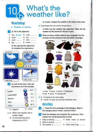 What's the
weather like?
+ Weather & clothes
a) Fill in the adjective.
1 rain - >rainy 5 snow -
2 cloud - 6 sun -
3 wind - 7 chill -
4 fog - 8 storm -
b) Useappropriate adjectives
to complete the expressions.
b) In pairs, compare the weather in the cities on the chart.
Copenhagen has the lowest temperature.
c) What was the weather like yesterday? What will the
weather be like tomorrow? Discuss in pairs.
What are these clothes called in your language? Usethe
prompts and the pictures to act out similar exchanges.
scarf
— gove«
|coudy&2)...
W
...i
—r
cold&4)...,..r.l Vchilly &
a) Look at the chart, thenask
and answer asin the example.
London
Copenhagen
Moscow
Paris
Cairo
•
• rainy • snowy • stormy • boiling hot
• wet • sunny • freezing cold
A: It's going to be rainy today.
B: I know. I'll wear my raincoat and boots then.
-°C = minus°C = degrees
A: What's the weather like in
London today?
B: It's wet and rainy with a
temperature of 10°C.
98
Q Read the first exchange in the dialogue. What is
the dialogue about? Listen, read and check.
3 Read the dialogue and complete the sentences. Then
explain the words/expressions in bold.
1 Kathy is meeting .......... 4 Kathy wants to borrow
2 Kathy is wearing ........... ..................
3 Theweatheris ............. 5 Claire wants to go .........
 