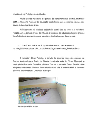 14
privada entre a Prefeitura e a instituição.
Outra questão importante é o período de atendimento nas creches. No fim de
2011, o Conselho Nacional de Educação estabeleceu que as creches públicas não
devem fechar durante as férias.
Considerando os cuidados específicos desta fase da vida e a importante
relação com os demais direitos da infância, o Ministério da Educação elaborou critérios
de referência para uma creche que garanta os direitos integrais das crianças.
3. 1 - CRECHE JORGE PRADO, NA BARRA DOS COQUEIROS EM
"SITUAÇÃO PRECÁRIA E COLOCANDO CRIANÇAS EM SITUAÇÃO DE RISCO”.
O vereador Gilvan Pintinho, a convite de algumas mães das crianças da
Creche Municipal Jorge Prado de Oliveira, localizada atrás do Fórum Municipal, o
município de Barra dos Coqueiros, visitou a Creche, o Vereador Gilvan Pintinho, ficou
indignado e revoltado, uma das mães chorou muito com a onda de fatos e situações
drásticas encontradas na Creche do município.
As crianças deitadas no chão
 