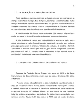 15
3.2 - ALIMENTAÇÃO MUITO PRECÁRIA NA CRECHE
Neste episódio, a surpresa refere-se à situação em que se encontravam as
crianças na creche do município, falta de higiene, as crianças sem alimentação e muitas
crianças dormindo em colchões colocados no chão. E o que mais chamou a atenção do
Vereador e das mães das crianças foram às crianças deitadas e todas elas dormindo
ao mesmo tempo por volta do meio-dia, uma situação muitíssima estranha.
A referida creche foi visitada nesta quarta-feira (22), segundo informações a
creche tem quase 30 funcionários, entre contratados e cargos comissionados.
A falta de higiene é caótica, sem material higiênico, as crianças estão sem a
devida alimentação e muitos funcionários estão trabalhando na creche sem nenhuma
preparação para cuidar de crianças. “Infelizmente a situação é precária e horrível'.
Tomaremos as medidas cabíveis para este fato, pois nossas crianças não podem ser
prejudicadas com isso, o Conselho Tutelar e o Ministério Público têm que tomar as
providências”, diz indignado o Vereador Gilvan Pintinho.
3.3 - METADES DAS CRECHES BRASILEIRAS SÃO INADEQUADAS
Pesquisa da Fundação Carlos Chagas, com apoio do MEC e do Banco
Interamericano de Desenvolvimento, mostra que as creches brasileiras têm sérias
deficiências.
Pesquisa sobre a educação infantil no país, realizada no segundo semestre de
2009, em seis capitais: Rio de Janeiro, Belém, Campo Grande, Florianópolis, Fortaleza
e Teresina, mostra que as creches e as pré-escolas brasileiras têm sérias deficiências.
A pesquisa abrangeu 147 unidades infantis, em sua maioria da rede municipal,
incluindo também conveniadas e particulares. Os dados foram apresentados num
seminário em São Paulo; 86,9% das creches e 72,4% das pré-escolas brasileiras
 