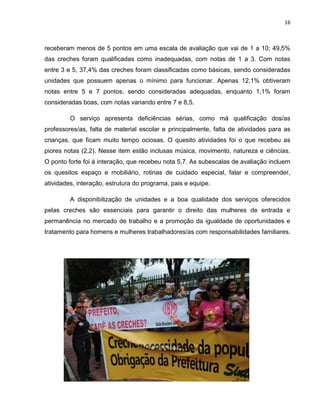 16
receberam menos de 5 pontos em uma escala de avaliação que vai de 1 a 10; 49,5%
das creches foram qualificadas como inadequadas, com notas de 1 a 3. Com notas
entre 3 e 5, 37,4% das creches foram classificadas como básicas, sendo consideradas
unidades que possuem apenas o mínimo para funcionar. Apenas 12,1% obtiveram
notas entre 5 e 7 pontos, sendo consideradas adequadas, enquanto 1,1% foram
consideradas boas, com notas variando entre 7 e 8,5.
O serviço apresenta deficiências sérias, como má qualificação dos/as
professores/as, falta de material escolar e principalmente, falta de atividades para as
crianças, que ficam muito tempo ociosas. O quesito atividades foi o que recebeu as
piores notas (2,2). Nesse item estão inclusas música, movimento, natureza e ciências.
O ponto forte foi à interação, que recebeu nota 5,7. As subescalas de avaliação incluem
os quesitos espaço e mobiliário, rotinas de cuidado especial, falar e compreender,
atividades, interação, estrutura do programa, pais e equipe.
A disponibilização de unidades e a boa qualidade dos serviços oferecidos
pelas creches são essenciais para garantir o direito das mulheres de entrada e
permanência no mercado de trabalho e a promoção da igualdade de oportunidades e
tratamento para homens e mulheres trabalhadores/as com responsabilidades familiares.
 