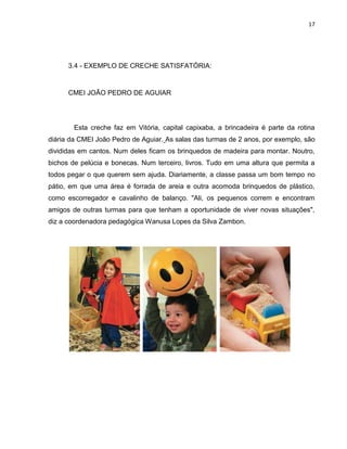 17
3.4 - EXEMPLO DE CRECHE SATISFATÓRIA:
CMEI JOÃO PEDRO DE AGUIAR
Esta creche faz em Vitória, capital capixaba, a brincadeira é parte da rotina
diária da CMEI João Pedro de Aguiar. As salas das turmas de 2 anos, por exemplo, são
divididas em cantos. Num deles ficam os brinquedos de madeira para montar. Noutro,
bichos de pelúcia e bonecas. Num terceiro, livros. Tudo em uma altura que permita a
todos pegar o que querem sem ajuda. Diariamente, a classe passa um bom tempo no
pátio, em que uma área é forrada de areia e outra acomoda brinquedos de plástico,
como escorregador e cavalinho de balanço. "Ali, os pequenos correm e encontram
amigos de outras turmas para que tenham a oportunidade de viver novas situações",
diz a coordenadora pedagógica Wanusa Lopes da Silva Zambon.
 