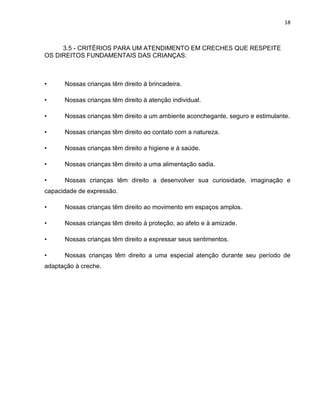 18
3.5 - CRITÉRIOS PARA UM ATENDIMENTO EM CRECHES QUE RESPEITE
OS DIREITOS FUNDAMENTAIS DAS CRIANÇAS:
• Nossas crianças têm direito à brincadeira.
• Nossas crianças têm direito à atenção individual.
• Nossas crianças têm direito a um ambiente aconchegante, seguro e estimulante.
• Nossas crianças têm direito ao contato com a natureza.
• Nossas crianças têm direito a higiene e à saúde.
• Nossas crianças têm direito a uma alimentação sadia.
• Nossas crianças têm direito a desenvolver sua curiosidade, imaginação e
capacidade de expressão.
• Nossas crianças têm direito ao movimento em espaços amplos.
• Nossas crianças têm direito à proteção, ao afeto e à amizade.
• Nossas crianças têm direito a expressar seus sentimentos.
• Nossas crianças têm direito a uma especial atenção durante seu período de
adaptação à creche.
 