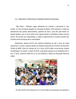 20
3.6 - CRECHES E PRÉ-ESCOLA GRANDE DESAFIO NACIONAL
São Paulo – Oferecer vagas suficientes em creches e pré-escola é, sem
dúvida, um dos principais gargalos da educação brasileira. Para alcançar a média de
atendimento dos países desenvolvidos, gestores de todo o país têm pela frente um
grande desafio, que se torna ainda mais urgente devido à importância desse nível de
ensino. De acordo com especialistas, a etapa é determinante no sucesso escolar dos
primeiros anos de estudo até a universidade.
Atualmente, apenas 23,5% das crianças brasileiras de até 3 anos de idade
frequentam a creche, segundo dados da Pesquisa Nacional por Amostra de Domicílio
(Pnad) do IBGE. Entre as crianças de 4 e 5 anos, 82,2% estão na pré-escola. Apesar
da defasagem no acesso, a partir de 2016, a educação passará a ser obrigatória dos 4
aos 17 anos, conforme determina a Lei de Diretrizes e Bases da Educação Nacional
(LDB).
Ao todo, 82,2% das crianças de 4 e 5 anos estão na pré-escola, que passará a
 