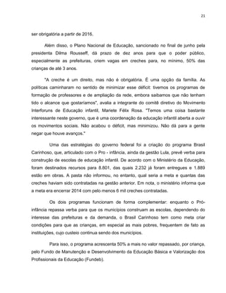 21
ser obrigatória a partir de 2016.
Além disso, o Plano Nacional de Educação, sancionado no final de junho pela
presidenta Dilma Rousseff, dá prazo de dez anos para que o poder público,
especialmente as prefeituras, criem vagas em creches para, no mínimo, 50% das
crianças de até 3 anos.
"A creche é um direito, mas não é obrigatória. É uma opção da família. As
políticas caminharam no sentido de minimizar esse déficit: tivemos os programas de
formação de professores e de ampliação da rede, embora saibamos que não tenham
tido o alcance que gostaríamos", avalia a integrante do comitê diretivo do Movimento
Interforuns de Educação infantil, Mariete Félix Rosa. "Temos uma coisa bastante
interessante neste governo, que é uma coordenação da educação infantil aberta a ouvir
os movimentos sociais. Não acabou o déficit, mas minimizou. Não dá para a gente
negar que houve avanços."
Uma das estratégias do governo federal foi a criação do programa Brasil
Carinhoso, que, articulado com o Pro - infância, ainda da gestão Lula, prevê verba para
construção de escolas de educação infantil. De acordo com o Ministério da Educação,
foram destinados recursos para 8.801, das quais 2.232 já foram entregues e 1.889
estão em obras. A pasta não informou, no entanto, qual seria a meta e quantas das
creches haviam sido contratadas na gestão anterior. Em nota, o ministério informa que
a meta era encerrar 2014 com pelo menos 6 mil creches contratadas.
Os dois programas funcionam de forma complementar: enquanto o Pró-
infância repassa verba para que os municípios construam as escolas, dependendo do
interesse das prefeituras e da demanda, o Brasil Carinhoso tem como meta criar
condições para que as crianças, em especial as mais pobres, frequentem de fato as
instituições, cujo custeio continua sendo dos municípios.
Para isso, o programa acrescenta 50% a mais no valor repassado, por criança,
pelo Fundo de Manutenção e Desenvolvimento da Educação Básica e Valorização dos
Profissionais da Educação (Fundeb).
 