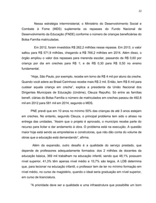 22
Nessa estratégia interministerial, o Ministério do Desenvolvimento Social e
Combate à Fome (MDS) suplementa os repasses do Fundo Nacional de
Desenvolvimento da Educação (FNDE) conforme o número de crianças beneficiárias do
Bolsa Família matriculadas.
Em 2012, foram investidos R$ 262,2 milhões nesse repasse. Em 2013, o valor
saltou para R$ 571,9 milhões, chegando a R$ 766,2 milhões em 2014. Além disso, o
órgão ampliou o valor dos repasses para merenda escolar, passando de R$ 0,60 por
criança por dia em creches para R$ 1; e de R$ 0,30 para R$ 0,50 no ensino
fundamental.
“Hoje, São Paulo, por exemplo, recebe em torno de R$ 4 mil por aluno da creche.
Quando você adere ao Brasil Carinhoso recebe mais R$ 2 mil. Então, tem R$ 6 mil para
custear aquela criança em creche”, explica a presidenta da União Nacional dos
Dirigentes Municipais de Educação (Undime), Cleuza Repulho. Só entre as famílias
benefi. ciárias do Bolsa Família o número de matriculados em creches passou de 492,8
mil em 2012 para 581 mil em 2014, segundo o MDS.
PNE prevê que em 10 anos no mínimo 50% das crianças de até 3 anos estejam
em creches. No entanto, segundo Cleuza, o principal problema tem sido o atraso na
entrega das unidades. “Assim que o projeto é aprovado, o município recebe parte do
recurso para licitar e dar andamento à obra. O problema está na execução. A questão
maior hoje está sendo as empreiteiras e construtoras, que não dão conta do volume de
obras que a educação está demandando”, afirma.
Além da expansão, outro desafio é a qualidade do serviço prestado, que
depende de professores adequadamente formados: dos 2 milhões de docentes da
educação básica, 369 mil trabalham na educação infantil, sendo que 48,1% possuem
nível superior, 41,3% têm apenas nível médio e 10,7% são leigos. A LDB determina
que, para lecionar na educação infantil, o professor tem de ter no mínimo formação em
nível médio, no curso de magistério, quando o ideal seria graduação em nível superior,
em curso de licenciatura.
"A prioridade deve ser a qualidade e uma infraestrutura que possibilite um bom
 