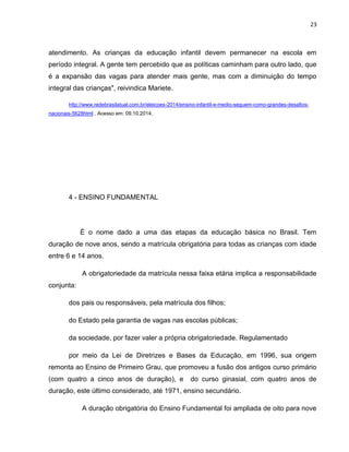 23
atendimento. As crianças da educação infantil devem permanecer na escola em
período integral. A gente tem percebido que as políticas caminham para outro lado, que
é a expansão das vagas para atender mais gente, mas com a diminuição do tempo
integral das crianças", reivindica Mariete.
http://www.redebrasilatual.com.br/eleicoes-2014/ensino-infantil-e-medio-seguem-como-grandes-desafios-
nacionais-5628html . Acesso em: 09.10.2014.
4 - ENSINO FUNDAMENTAL
É o nome dado a uma das etapas da educação básica no Brasil. Tem
duração de nove anos, sendo a matrícula obrigatória para todas as crianças com idade
entre 6 e 14 anos.
A obrigatoriedade da matrícula nessa faixa etária implica a responsabilidade
conjunta:
dos pais ou responsáveis, pela matrícula dos filhos;
do Estado pela garantia de vagas nas escolas públicas;
da sociedade, por fazer valer a própria obrigatoriedade. Regulamentado
por meio da Lei de Diretrizes e Bases da Educação, em 1996, sua origem
remonta ao Ensino de Primeiro Grau, que promoveu a fusão dos antigos curso primário
(com quatro a cinco anos de duração), e do curso ginasial, com quatro anos de
duração, este último considerado, até 1971, ensino secundário.
A duração obrigatória do Ensino Fundamental foi ampliada de oito para nove
 