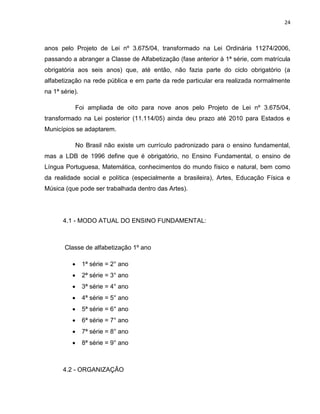 24
anos pelo Projeto de Lei nº 3.675/04, transformado na Lei Ordinária 11274/2006,
passando a abranger a Classe de Alfabetização (fase anterior à 1ª série, com matrícula
obrigatória aos seis anos) que, até então, não fazia parte do ciclo obrigatório (a
alfabetização na rede pública e em parte da rede particular era realizada normalmente
na 1ª série).
Foi ampliada de oito para nove anos pelo Projeto de Lei nº 3.675/04,
transformado na Lei posterior (11.114/05) ainda deu prazo até 2010 para Estados e
Municípios se adaptarem.
No Brasil não existe um currículo padronizado para o ensino fundamental,
mas a LDB de 1996 define que é obrigatório, no Ensino Fundamental, o ensino de
Língua Portuguesa, Matemática, conhecimentos do mundo físico e natural, bem como
da realidade social e política (especialmente a brasileira), Artes, Educação Física e
Música (que pode ser trabalhada dentro das Artes).
4.1 - MODO ATUAL DO ENSINO FUNDAMENTAL:
Classe de alfabetização 1º ano
 1ª série = 2° ano
 2ª série = 3° ano
 3ª série = 4° ano
 4ª série = 5° ano
 5ª série = 6° ano
 6ª série = 7° ano
 7ª série = 8° ano
 8ª série = 9° ano
4.2 - ORGANIZAÇÃO
 