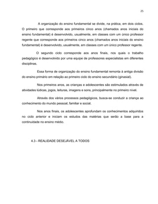 25
A organização do ensino fundamental se divide, na prática, em dois ciclos.
O primeiro que corresponde aos primeiros cinco anos (chamados anos iniciais do
ensino fundamental) é desenvolvido, usualmente, em classes com um único professor
regente que corresponde aos primeiros cinco anos (chamados anos iniciais do ensino
fundamental) é desenvolvido, usualmente, em classes com um único professor regente.
O segundo ciclo corresponde aos anos finais, nos quais o trabalho
pedagógico é desenvolvido por uma equipe de professores especialistas em diferentes
disciplinas.
Essa forma de organização do ensino fundamental remonta à antiga divisão
do ensino primário em relação ao primeiro ciclo do ensino secundário (ginasial).
Nos primeiros anos, as crianças e adolescentes são estimulados através de
atividades lúdicas, jogos, leituras, imagens e sons, principalmente no primeiro nível.
Através dos vários processos pedagógicos, busca-se conduzir a criança ao
conhecimento do mundo pessoal, familiar e social.
Nos anos finais, os adolescentes aprofundam os conhecimentos adquiridos
no ciclo anterior e iniciam os estudos das matérias que serão a base para a
continuidade no ensino médio.
4.3 - REALIDADE DESEJÁVEL A TODOS
 