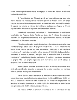 27
saúde, comunicação e uso de mídias, investigação no campo das ciências da natureza
e educação econômica.
O Plano Nacional de Educação prevê que nos próximos dez anos pelo
menos metade das escolas públicas brasileiras passem a oferecer ensino em tempo
integral. O governo Dilma planejava chegar a 60 mil escolas até o final de 2014. Até 27
de agosto, no entanto, o número de instituições participantes chegava a 49 mil,
segundo o MEC. O processo segue em aberto recebendo adesões.
Das escolas participantes, pelo menos 31,7 mil tem a maioria de seus alunos
beneficiários do Programa Bolsa Família. Ao todo, são 7 milhões de estudantes
atendidos. Só no primeiro semestre de 2014 o governo federal repassou R$ 895,57
milhões para as escolas participantes.
"O maior problema é o custeio de tudo isso. Nós recebemos uma verba, mas
ela não contempla todo o custeio do programa. Você manter os alunos mais tempo na
escola custa porque precisa de mais alimentação, transporte e isso demanda
investimento. A maioria dos municípios coloca recursos. O Ministério da Educação tem
aumentado o número de escolas, mas para isso os municípios têm de fazer seu
investimento", avalia Cleuza Repulho, da Undime. "O positivo é que temos autonomia
no projeto. Não é um projeto engessado, cada município e cada escola adéqua o
programa à sua proposta pedagógica."
Indicadores da qualidade do ensino, as taxas de reprovação e evasão, que
ainda são consideradas elevadas no conjunto das escolas brasileiras, são menores
entre os bolsistas do programa Bolsa Família.
De acordo com o MDS, os índices de aprovação no ensino fundamental vêm
crescendo entre a população atendida, passando de 80,5% em 2008 para 85,2% em
2012. O percentual é maior que entre aqueles que não necessitam do programa. No
Nordeste, no entanto, essa relação se inverte: 82,6% dos beneficiários do Bolsa Família
são aprovados, ante 80,3% entre aqueles que não são.
Há sucesso também no ensino médio: entre os alunos bolsistas a taxa de
 
