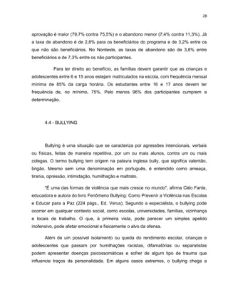 28
aprovação é maior (79,7% contra 75,5%) e o abandono menor (7,4% contra 11,3%). Já
a taxa de abandono é de 2,8% para os beneficiários do programa e de 3,2% entre os
que não são beneficiários. No Nordeste, as taxas de abandono são de 3,8% entre
beneficiários e de 7,3% entre os não participantes.
Para ter direito ao benefício, as famílias devem garantir que as crianças e
adolescentes entre 6 e 15 anos estejam matriculados na escola, com frequência mensal
mínima de 85% da carga horária. Os estudantes entre 16 e 17 anos devem ter
frequência de, no mínimo, 75%. Pelo menos 96% dos participantes cumprem a
determinação.
4.4 - BULLYING
Bullying é uma situação que se caracteriza por agressões intencionais, verbais
ou físicas, feitas de maneira repetitiva, por um ou mais alunos, contra um ou mais
colegas. O termo bullying tem origem na palavra inglesa bully, que significa valentão,
brigão. Mesmo sem uma denominação em português, é entendido como ameaça,
tirania, opressão, intimidação, humilhação e maltrato.
"É uma das formas de violência que mais cresce no mundo", afirma Cléo Fante,
educadora e autora do livro Fenômeno Bullying: Como Prevenir a Violência nas Escolas
e Educar para a Paz (224 págs., Ed. Verus). Segundo a especialista, o bullying pode
ocorrer em qualquer contexto social, como escolas, universidades, famílias, vizinhança
e locais de trabalho. O que, à primeira vista, pode parecer um simples apelido
inofensivo, pode afetar emocional e fisicamente o alvo da ofensa.
Além de um possível isolamento ou queda do rendimento escolar, crianças e
adolescentes que passam por humilhações racistas, difamatórias ou separatistas
podem apresentar doenças psicossomáticas e sofrer de algum tipo de trauma que
influencie traços da personalidade. Em alguns casos extremos, o bullying chega a
 