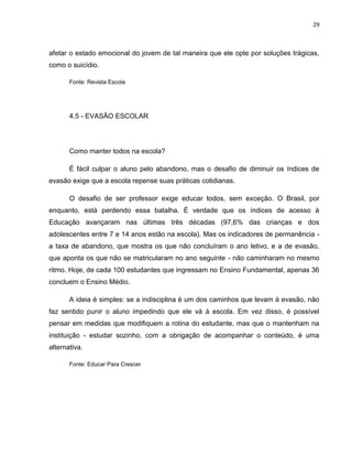 29
afetar o estado emocional do jovem de tal maneira que ele opte por soluções trágicas,
como o suicídio.
Fonte: Revista Escola
4.5 - EVASÃO ESCOLAR
Como manter todos na escola?
É fácil culpar o aluno pelo abandono, mas o desafio de diminuir os índices de
evasão exige que a escola repense suas práticas cotidianas.
O desafio de ser professor exige educar todos, sem exceção. O Brasil, por
enquanto, está perdendo essa batalha. É verdade que os índices de acesso à
Educação avançaram nas últimas três décadas (97,6% das crianças e dos
adolescentes entre 7 e 14 anos estão na escola). Mas os indicadores de permanência -
a taxa de abandono, que mostra os que não concluíram o ano letivo, e a de evasão,
que aponta os que não se matricularam no ano seguinte - não caminharam no mesmo
ritmo. Hoje, de cada 100 estudantes que ingressam no Ensino Fundamental, apenas 36
concluem o Ensino Médio.
A ideia é simples: se a indisciplina é um dos caminhos que levam à evasão, não
faz sentido punir o aluno impedindo que ele vá à escola. Em vez disso, é possível
pensar em medidas que modifiquem a rotina do estudante, mas que o mantenham na
instituição - estudar sozinho, com a obrigação de acompanhar o conteúdo, é uma
alternativa.
Fonte: Educar Para Crescer
 
