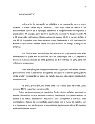 30
5 - ENSINO MÉDIO
Instrumento de valorização da cidadânia e de preparação para o ensino
superior, o ensino médio segue, entretanto, como etapa cheia de pontos a ser
equacionados. Apesar de a legislação determinar a obrigatoriedade da frequência à
escola até os 17 anos já a partir de 2016, atualmente apenas 84% dos jovens entre 15
e 17 anos estão matriculados. Desse contingente, apenas 40,3% o cursam de fato, já
que 49,5% dos adolescentes ainda estão no ensino fundamental e 16% fora da escola.
Estima-se que apenas metade dessa população excluída do colégio conseguiu um
emprego.
Nos últimos anos, as matrículas têm permanecido praticamente inalteradas,
com tendência a queda. Em 2013 caíram 0,6% em comparação com 2012, segundo o
Censo da Educação Básica de 2013, passando de 8,37 milhões em 2012 para 8,31
milhões no ano passado.
Entre as explicações de especialistas está a opção pelo mercado de trabalho,
principalmente entre os estudantes mais pobres. Eles deixam os estudos para ajudar na
renda familiar, ingressando em postos de trabalho que, por não exigirem escolaridade,
remuneram mal.
No Brasil, apenas 84% dos jovens entre 15 e 17 anos estão na escola. Deles,
somente 40,3% frequentam o ensino médio
Outros até tentam prosseguir os estudos. Porém, devido às falhas estruturais do
ensino fundamental, muitos terminam o ensino fundamental com pouco domínio da
escrita e da leitura, encontrando dificuldades para acompanhar o currículo ainda
enciclopédico, distante da sua realidade, desarticulado com o mundo do trabalho, com
a universidade e com as demandas e necessidades dos jovens do século 21. Acabam
então desistindo de estudar.
 
