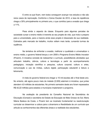 31
E entre os que ficam, nem todos conseguem avançar nos estudos e não são
raros casos de reprovação. Conforme o Censo Escolar de 2012, a taxa de repetência
chega a 30% principalmente no primeiro ano, o que contribui para a evasão que chega
a 11%.
Pesa ainda o aspecto de classe. Enquanto para algumas parcelas da
sociedade cursar o ensino médio é inerente ao seu projeto de vida, que inclui o preparo
para a universidade, para a maioria ainda esse projeto é dissociado de sua realidade.
Cobrados pelo mercado de trabalho, muitos voltam mais tarde, cursando turmas de
suplência.
Na tentativa de enfrentar a evasão, melhorar a qualidade e universalizar o
ensino médio, o governo federal lançou o em 2009 o Programa Ensino Médio Inovador
(Proemi). A iniciativa consiste de redesenhar o currículo, possibilitando atividades que
articulam trabalho, ciência, cultura e tecnologia a partir do acompanhamento
pedagógico, iniciação científica e pesquisa, cultura corporal, cultura e artes,
comunicação e uso de mídias, cultura digital, participação estudantil e leitura e
letramento.
A meta do governo federal era chegar a 10 mil escolas até o final deste ano.
No entanto, até agora pouco mais da metade (5.509) aderiram à iniciativa, que juntas
atendem 4,9 milhões de estudantes. No primeiro semestre deste ano foram repassados
R$ 42,22 milhões para estados e municípios implantarem o programa.
Na avaliação da presidenta do Conselho Nacional de Secretários de
Educação (Consed) e secretária de Estado da Educação de Mato Grosso do Sul, Maria
Nilene Badeca da Costa, o Proemi tem se mostrado fundamental na reestruturação
curricular ao disseminar a cultura para o dinamismo e flexibilidade de um currículo que
articule os conhecimentos das diferentes áreas e a realidade dos estudantes.
 