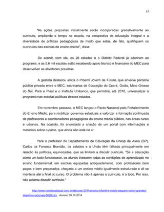 32
"As ações propostas inicialmente serão incorporadas gradativamente ao
currículo, ampliando o tempo na escola, na perspectiva da educação integral e a
diversidade de práticas pedagógicas de modo que estas, de fato, qualifiquem os
currículos das escolas de ensino médio", disse.
De acordo com ela, os 26 estados e o Distrito Federal já aderiram ao
programa, e as 5,6 mil escolas estão recebendo apoio técnico e financeiro do MEC para
desenvolver as atividades previstas.
A gestora destacou ainda o Proemi Jovem de Futuro, que envolve parceria
público privada entre o MEC, secretarias de Educação do Ceará, Goiás, Mato Grosso
do Sul, Pará e Piauí e o Instituto Unibanco, que permitirá, até 2016, universalizar o
programa nas escolas públicas desses estados.
Em novembro passado, o MEC lançou o Pacto Nacional pelo Fortalecimento
do Ensino Médio, para mobilizar governos estaduais a valorizar a formação continuada
de professores e coordenadores pedagógicos do ensino médio público, nas áreas rurais
e urbanas. Na ocasião, foi anunciada a criação de um portal com informações e
materiais sobre o pacto, que ainda não está no ar.
Para o professor do Departamento de Educação da Unesp de Assis (SP),
Carlos da Fonseca Brandão, os estados e a União têm falhado principalmente em
relação às políticas, equivocadas, que se limitam a discutir currículo. "Se a educação
como um todo funcionasse, os alunos tivessem todas as condições de aprendizado no
ensino fundamental, em escolas equipadas adequadamente, com professores bem
pagos e bem preparados, chegaria a um ensino médio igualmente estruturado e ali se
manteria até o final do curso. O problema não é apenas o currículo, é o todo. Por isso,
não adianta discutir currículo."
http://www.redebrasilatual.com.br/eleicoes-2014/ensino-infantil-e-medio-seguem-como-grandes-
desafios-nacionais-5628.htm . Acesso.09.10.2014
 