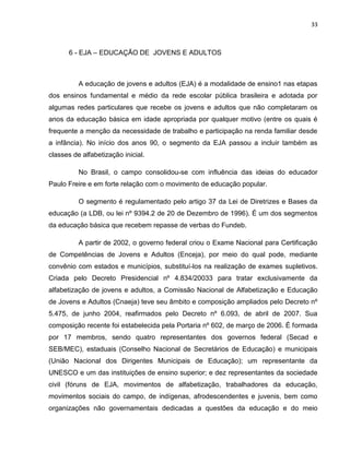 33
6 - EJA – EDUCAÇÃO DE JOVENS E ADULTOS
A educação de jovens e adultos (EJA) é a modalidade de ensino1 nas etapas
dos ensinos fundamental e médio da rede escolar pública brasileira e adotada por
algumas redes particulares que recebe os jovens e adultos que não completaram os
anos da educação básica em idade apropriada por qualquer motivo (entre os quais é
frequente a menção da necessidade de trabalho e participação na renda familiar desde
a infância). No início dos anos 90, o segmento da EJA passou a incluir também as
classes de alfabetização inicial.
No Brasil, o campo consolidou-se com influência das ideias do educador
Paulo Freire e em forte relação com o movimento de educação popular.
O segmento é regulamentado pelo artigo 37 da Lei de Diretrizes e Bases da
educação (a LDB, ou lei nº 9394.2 de 20 de Dezembro de 1996). É um dos segmentos
da educação básica que recebem repasse de verbas do Fundeb.
A partir de 2002, o governo federal criou o Exame Nacional para Certificação
de Competências de Jovens e Adultos (Enceja), por meio do qual pode, mediante
convênio com estados e municípios, substituí-los na realização de exames supletivos.
Criada pelo Decreto Presidencial nº 4.834/20033 para tratar exclusivamente da
alfabetização de jovens e adultos, a Comissão Nacional de Alfabetização e Educação
de Jovens e Adultos (Cnaeja) teve seu âmbito e composição ampliados pelo Decreto nº
5.475, de junho 2004, reafirmados pelo Decreto nº 6.093, de abril de 2007. Sua
composição recente foi estabelecida pela Portaria nº 602, de março de 2006. É formada
por 17 membros, sendo quatro representantes dos governos federal (Secad e
SEB/MEC), estaduais (Conselho Nacional de Secretários de Educação) e municipais
(União Nacional dos Dirigentes Municipais de Educação); um representante da
UNESCO e um das instituições de ensino superior; e dez representantes da sociedade
civil (fóruns de EJA, movimentos de alfabetização, trabalhadores da educação,
movimentos sociais do campo, de indígenas, afrodescendentes e juvenis, bem como
organizações não governamentais dedicadas a questões da educação e do meio
 