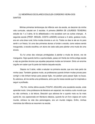 7
2.2 MEMÓRIAS ESCOLARES EDILEUZA CORDEIRO VIEIRA DOS
SANTOS
Minhas primeiras lembranças da infância vem da escola, ao decorrer da minha
vida curricular, estudei em 3 escolas. A primeira (MARIA DE LOURDES TEIXEIRA)
estudei da 1 a 3 série, lá fui alfabetizada e me socializei com as outras crianças. A
segunda escola (PROF. MIGUEL COSTA JUNIOR) comecei a 4 série, gostava muito,
era em uma área rural, tinha muitas árvores e um rio. Todos os dias ia ate ao rio para
sentir o ar fresco, fui uma das primeiras alunas a fundar a escola, como estava sendo
inaugurada, a escola escolheu um aluno de cada sala para plantar uma muda de uma
árvore.
Eu fui umas das crianças privilegiadas á plantar a muda de árvore, era de
mangueira. Hoje quando tenho a oportunidade, passo em frente da minha antiga escola
e vejo as grandes árvores que aquelas pequenas mudas se tornaram. Sinto um enorme
orgulho em saber que fiz parte da história daquela escola.
Depois na 5 série, voltei a estudar na primeira escola, que era mais perto da
minha casa. Também gostava muito, as professoras quando tinham muitas provas para
corrigir e não tinham tempo para passar lição, me pediam para passar lição na lousa.
Eu adorava, ali me sentia uma professora, acho que foi nessa escola que fui inspirada a
seguir a profissão.
Por fim, minha última escola (TOUFIC JOULIAN) uma excelente escola, onde
aprendei muito. Uma professora de literatura em especial, me mostrou outro mundo que
eu não conhecia, o da leitura. Descobri que adorava ler e quanto mais eu lia mais
queria ler, sou apaixonada em literatura clássica, quando lia um livro viajava em outro
mundo, entrava na vida dos personagens, era um mundo mágico. Enfim, minhas
memórias da infância se resumem na escola.
 