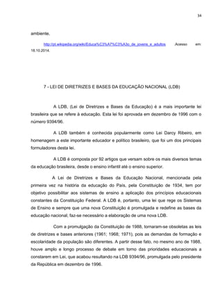 34
ambiente.
http://pt.wikipedia.org/wiki/Educa%C3%A7%C3%A3o_de_jovens_e_adultos .Acesso em:
18.10.2014.
7 - LEI DE DIRETRIZES E BASES DA EDUCAÇÃO NACIONAL (LDB)
A LDB, (Lei de Diretrizes e Bases da Educação) é a mais importante lei
brasileira que se refere à educação. Esta lei foi aprovada em dezembro de 1996 com o
número 9394/96.
A LDB também é conhecida popularmente como Lei Darcy Ribeiro, em
homenagem a este importante educador e político brasileiro, que foi um dos principais
formuladores desta lei.
A LDB é composta por 92 artigos que versam sobre os mais diversos temas
da educação brasileira, desde o ensino infantil até o ensino superior.
A Lei de Diretrizes e Bases da Educação Nacional, mencionada pela
primeira vez na história da educação do País, pela Constituição de 1934, tem por
objetivo possibilitar aos sistemas de ensino a aplicação dos princípios educacionais
constantes da Constituição Federal. A LDB é, portanto, uma lei que rege os Sistemas
de Ensino e sempre que uma nova Constituição é promulgada e redefine as bases da
educação nacional, faz-se necessário a elaboração de uma nova LDB.
Com a promulgação da Constituição de 1988, tornaram-se obsoletas as leis
de diretrizes e bases anteriores (1961; 1968; 1971), pois as demandas de formação e
escolaridade da população são diferentes. A partir desse fato, no mesmo ano de 1988,
houve amplo e longo processo de debate em torno das prioridades educacionais a
constarem em Lei, que acabou resultando na LDB 9394/96, promulgada pelo presidente
da República em dezembro de 1996.
 