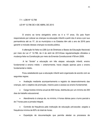 35
7.1 - LDB Nº 12.796
LEI Nº 12.796 DE 4 DE ABRIL DE 2013
O ensino se torna obrigatório entre os 4 e 17 anos. Os pais ficam
responsáveis por colocar as crianças na educação infantil a partir dos 4 anos e por sua
permanência até os 17. Já os municípios e os Estados têm até o ano de 2016 para
garantir a inclusão dessas crianças na escola pública.
A alteração foi feita na LDB (Lei de Diretrizes e Bases da Educação Nacional)
por meio da Lei nº 12.796, de 4 de abril de 2013.Essa regulamentação oficializa a
mudança feita na Constituição por meio da Emenda Constitucional nº59 em 2009.
A lei "divide" a educação em três etapas: educação infantil, ensino
fundamental e ensino médio -- anteriormente, havia citação apenas para o ensino
fundamental e médio.
Ficou estabelecido que a educação infantil será organizada de acordo com as
seguintes regras:
 Avaliação mediante acompanhamento e registro do desenvolvimento das
crianças, sem o objetivo de promoção, mesmo para o acesso ao ensino fundamental;
 Carga horária mínima anual de 800 horas, distribuída por um mínimo de 200
dias de trabalho educacional;
 Atendimento à criança de, no mínimo, 4 horas diárias para o turno parcial e
de 7 horas para a jornada integral;
 Controle de frequência pela instituição de educação pré-escolar, exigida a
frequência mínima de 60% do total de horas;
 Expedição de documentação que permita atestar os processos de
 