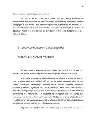 36
desenvolvimento e aprendizagem da criança.
Por fim, a Lei n° 12.796/2013 propõe padrões básicos nacionais de
funcionamento das instituições de educação infantil, como mínimo de horas de trabalho
pedagógico e dias letivos. São desafios importantes, explicitados na referida Lei: a
oferta de educação inclusiva e atendimento educacional especializado já no início da
educação infantil e a consideração da diversidade étnico-racial também em toda a
educação básica.
8 - RESENHA DO FILME ESCRITORES DA LIBERDADE
RESGATANDO O PAPEL DO PROFESSOR
O filme relata a trajetória de uma professora chamada Erin Gruwell. Era
casada, sem filhos e iniciante na profissão, mas inteligente, capacitada e segura.
A principio, a escola que ela vai trabalhar lhe oferece uma sala de aula em
que os alunos possuem históricos difíceis, alguns estão envolvidos com: drogas,
crimes, prostituição, desemprego, diferença racial, conflitos religiosos, abandono,
violência doméstica, agressão, etc. Essa professora, com muita sensibilidade e
empenho, conseguiu ajudar esses alunos considerados problemáticos, sem demonstrar
preconceitos ou indiferenças. A mudança no comportamento dos alunos não
aconteceu instantaneamente, mas sim, com dificuldades, ela ensinou a todos tentando
ressaltar sempre as suas qualidades, fez os alunos entenderem que a realidade não
era só aquilo que eles vivenciavam, eles poderiam vencer.
Algumas vezes ela trabalhou em outros locais fora de sua área de atuação
 