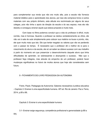 37
para complementar sua renda que não era muito alta, pois a escola não fornecia
material didático para o aprendizado dos alunos, por isso ela comprava livros e outros
materiais com seu próprio dinheiro, esta atitude era recriminada por alguns de seus
colegas, pois não tinha o apoio da direção da escola e do seu esposo, mas ela não
desistiu e conseguiu ensinar aquilo que estava proposto e muito mais.
Com base no filme podemos concluir que a vida do professor é difícil, muito
corrida, mas é honrosa. Quando o professor se dedica verdadeiramente ao oficio, ele
não vai à sala de aula simplesmente para colocar sua matéria na lousa e pronto, não,
ele quer muito mais que isto. Ele que tentar resgatar os valores que vão se perdendo
com o passar do tempo. É necessário que o professor dê o melhor de si para o
crescimento do aluno e da escola, ele só vai saber se obteve sucesso com seu trabalho
à partir do momento em que presenciar o desenvolvimento daquele aluno que tinha
dificuldades de aprender, se sobressaindo e alcançando o sucesso. Não que o
professor faça milagres, mas através do empenho de um professor, poderá haver
mudanças significativas no futuro de muitos alunos que hoje são considerados sem
futuro.
9 - FICHAMENTO DO LIVRO PEDAGOGIA DA AUTONOMIA
Freire, Paulo. Pedagogia da Autonomia: Saberes necessários à prática educativa
- Capítulo 3: Ensinar é uma especificidade humana. 49º ed. Rio de Janeiro: Paz e Terra,
2014, p.89 a 96.
Capítulo 3: Ensinar é uma especificidade humana
3.1- Ensinar exige segurança, competência profissional e generosidade (p.89 a
94).
 