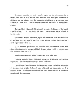 38
O professor que não leva a sério sua formação, que não estuda, que não se
esforça para estar à altura de sua tarefa não tem força moral para coordenar as
atividades de sua classe. (...). Há professores cientificamente preparados, mas
autoritários a toda prova. A incompetência profissional desqualifica a autoridade do
professor.
Outra qualidade indispensável à autoridade em suas relações com a liberdade é
a generosidade. (...). A arrogância que nega a generosidade nega também a
humildade. (...)
A autoridade docente mandonista, rígida, não conta com nenhuma criatividade
do educando. Não faz parte de sua forma de ser, esperar, sequer, que o educando
revele o gosto de aventurar-se.
(...) O educando que exercita sua liberdade ficará tão mais livre quanto mais
eticamente vá assumindo a responsabilidade de suas ações. Decidir é romper e, para
isso, preciso correr o risco. (...)
Me movo como educador porque, primeiro, me movo como gente.
Ensinar e, enquanto ensino testemunhar aos alunos o quanto me é fundamental
respeitá-los e respeitar-me são tarefas que jamais dicotomizei.
Como professor, tanto lido com minha liberdade quanto com minha autoridade
em exercício, mas também diretamente com a liberdade dos educandos, que devo
respeitar, e com a criação de sua autonomia bem como com os anseios de construção
da autoridade dos educandos.
 