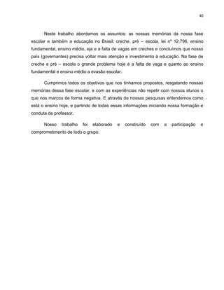 40
Neste trabalho abordamos os assuntos: as nossas memórias da nossa fase
escolar e também a educação no Brasil: creche, pré – escola, lei nº 12.796, ensino
fundamental, ensino médio, eja e a falta de vagas em creches e concluímos que nosso
país (governantes) precisa voltar mais atenção e investimento à educação. Na fase de
creche e pré – escola o grande problema hoje é a falta de vaga e quanto ao ensino
fundamental e ensino médio a evasão escolar.
Cumprimos todos os objetivos que nos tínhamos propostos, resgatando nossas
memórias dessa fase escolar, e com as experiências não repetir com nossos alunos o
que nos marcou de forma negativa. E através de nossas pesquisas entendemos como
está o ensino hoje, e partindo de todas essas informações iniciando nossa formação e
conduta de professor.
Nosso trabalho foi elaborado e construído com a participação e
comprometimento de todo o grupo.
 