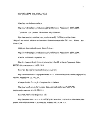 41
REFERÊNCIAS BIBLIOGRÁFICAS
Creches e pré-disponível em:
http://www.brasil.gov.br/educacao/2012/04/creche. Acesso em: 20.09.2014.
Convênios com creches particulares disponível em:
http://www.redebrasilatual.com.br/educacao/2013/08/novo-edital-deve-
reorganizar-convenios-com-creches-particulares-diz-secretario-1785.html. Acesso em:
22.09.2014.
Critérios de um atendimento disponível em:
http://www.brasil.gov.br/educacao/2012/04/creche. Acesso em: 23.09.2014.
Creche satisfatória disponível em:
http://revistaescola.abril.com.br/educacao-infantil/0-a-3-anos/nao-pode-faltar-
428520.shtm. Acesso em: 28.09.2014.
Exemplo de creche insatisfatória disponível em:
http://abarraeanoticia.blogspot.com.br/2014/01/denuncia-grave-creche-jorge-prado-
na.html. Acesso em: 02.10.2014.
Chagas Carlos Fundação Pesquisa disponível em:
http://www.cqh.org.br/?q=metade-das-creches-brasileiras-s%C3%A3o-
inadequadas. Acesso em: 02.10.2014.
Ensino fundamental disponível em:
http://www.redeto.com.br/noticia-9643-justica-acaba-com-restricao-no-acesso-ao-
ensino-fundamental.html#.VDEZwvldVz8. Acesso em: 24.09.2014.
 