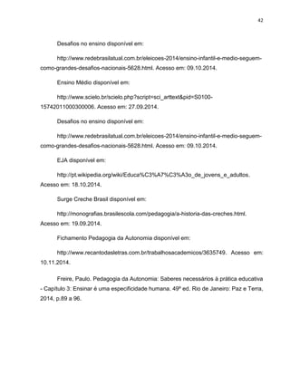 42
Desafios no ensino disponível em:
http://www.redebrasilatual.com.br/eleicoes-2014/ensino-infantil-e-medio-seguem-
como-grandes-desafios-nacionais-5628.html. Acesso em: 09.10.2014.
Ensino Médio disponível em:
http://www.scielo.br/scielo.php?script=sci_arttext&pid=S0100-
15742011000300006. Acesso em: 27.09.2014.
Desafios no ensino disponível em:
http://www.redebrasilatual.com.br/eleicoes-2014/ensino-infantil-e-medio-seguem-
como-grandes-desafios-nacionais-5628.html. Acesso em: 09.10.2014.
EJA disponível em:
http://pt.wikipedia.org/wiki/Educa%C3%A7%C3%A3o_de_jovens_e_adultos.
Acesso em: 18.10.2014.
Surge Creche Brasil disponível em:
http://monografias.brasilescola.com/pedagogia/a-historia-das-creches.html.
Acesso em: 19.09.2014.
Fichamento Pedagogia da Autonomia disponível em:
http://www.recantodasletras.com.br/trabalhosacademicos/3635749. Acesso em:
10.11.2014.
Freire, Paulo. Pedagogia da Autonomia: Saberes necessários à prática educativa
- Capítulo 3: Ensinar é uma especificidade humana. 49º ed. Rio de Janeiro: Paz e Terra,
2014, p.89 a 96.
 