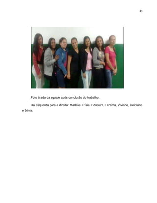 43
Foto tirada da equipe após conclusão do trabalho.
Da esquerda para a direita: Marlene, Rísia, Edileuza, Elizama, Viviane, Cleidiane
e Sônia.
 